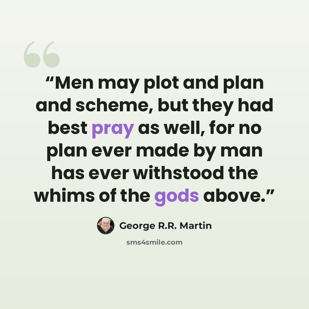 “Men may plot and plan and scheme, but they had best pray as well, for no plan ever made by man has ever withstood the whims of the gods above.” quote by George R.R. Martin