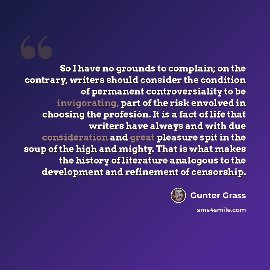 “So I have no grounds to complain; on the contrary, writers should consider the condition of permanent controversiality to be invigorating, part of the risk envolved in choosing the profesión. It is a fact of life that writers have always and with due consideration and great pleasure spit in the…” quote by Gunter Grass