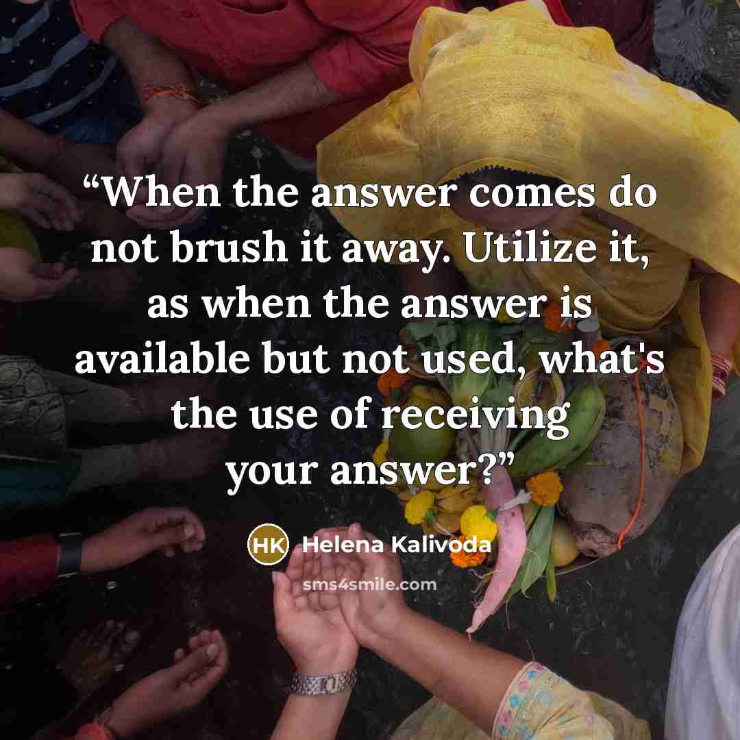 “When the answer comes do not brush it away. Utilize it, as when the answer is available but not used, what's the use of receiving your answer?” quote by Helena Kalivoda