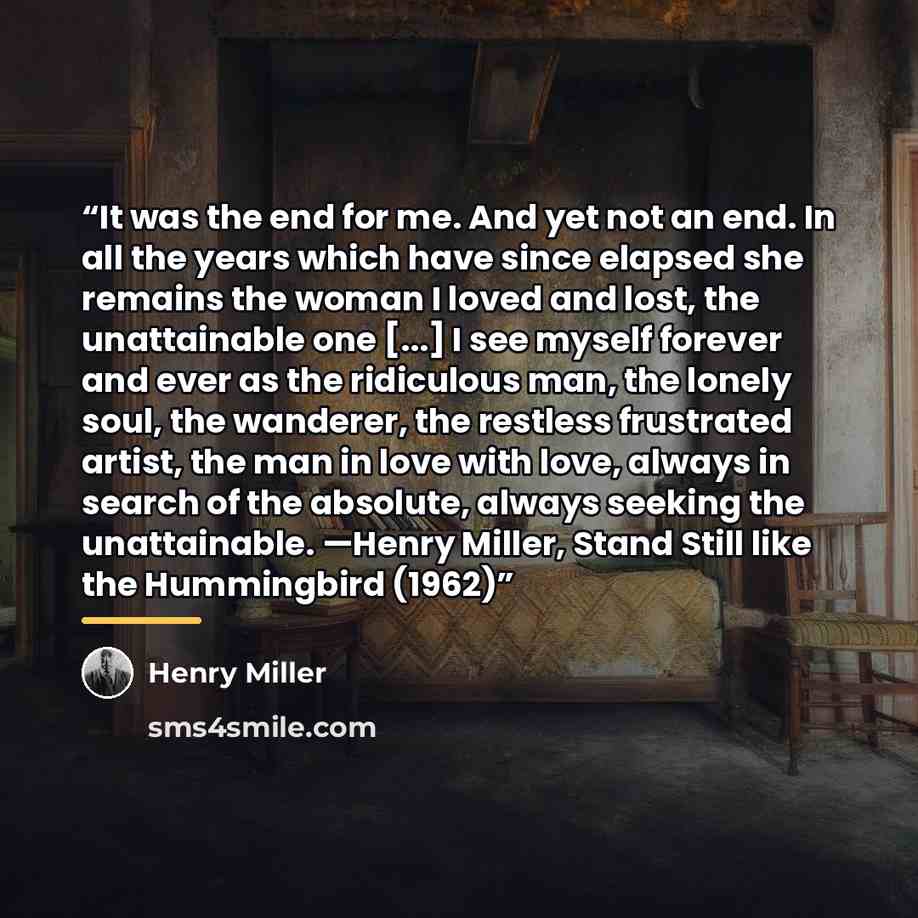“It was the end for me. And yet not an end. In all the years which have since elapsed she remains the woman I loved and lost, the unattainable one [...] I see myself forever and ever as the ridiculous man, the lonely soul, the wanderer, the restless frustrated artist, the man in love with love…” quote by Henry Miller