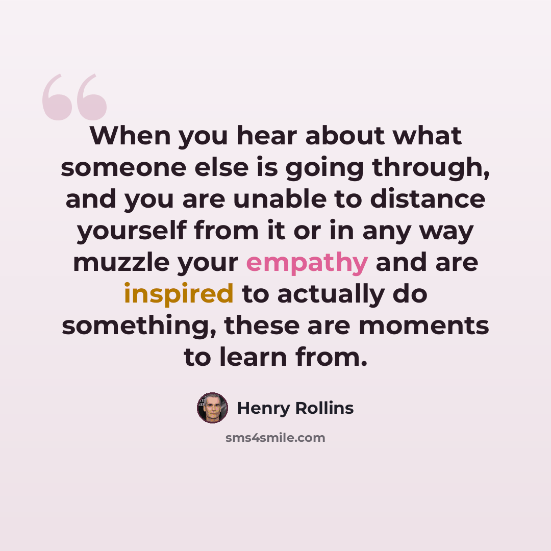 “When you hear about what someone else is going through, and you are unable to distance yourself from it or in any way muzzle your empathy and are inspired to actually do something, these are moments to learn from.” quote by Henry Rollins