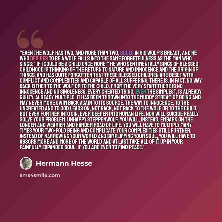 “Even the wolf has two, and more than two, souls in his wolf's breast, and he who desires to be a wolf falls into the same forgetfulness as the man who sings: "If I could be a child once more!" He who sentimentally sings of blessed childhood is thinking of the return to nature and innocence and the…” quote by Hermann Hesse
