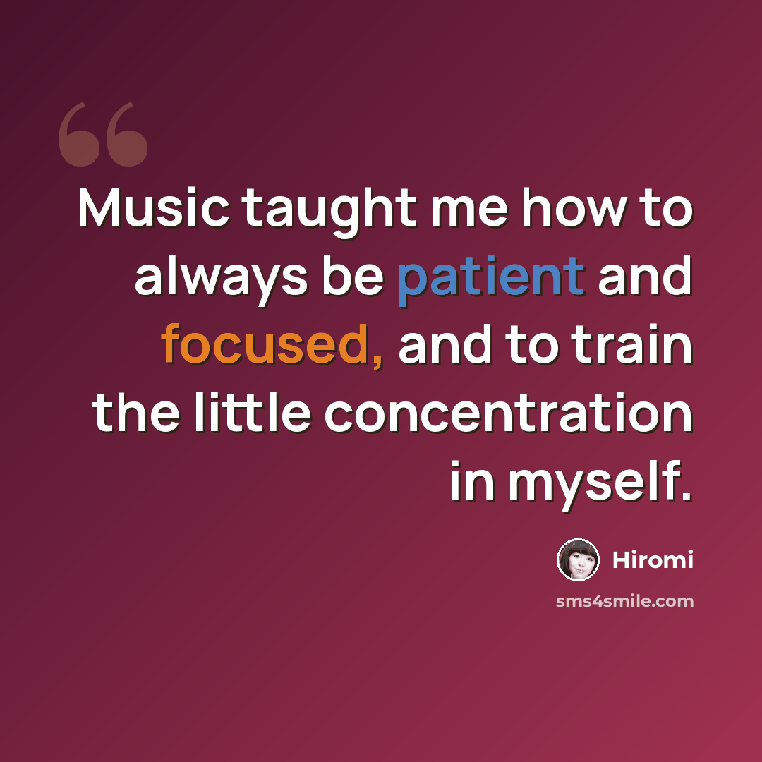 “Music taught me how to always be patient and focused, and to train the little concentration in myself.” quote by Hiromi