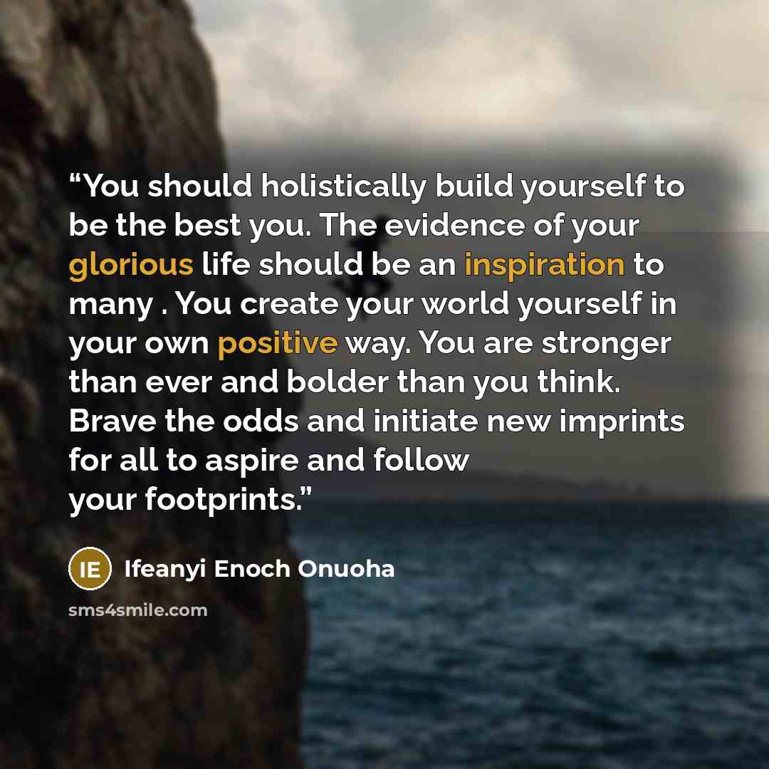 “You should holistically build yourself to be the best you. The evidence of your glorious life should be an inspiration to many . You create your world yourself in your own positive way. You are stronger than ever and bolder than you think. Brave the odds and initiate new imprints for all to aspire…” quote by Ifeanyi Enoch Onuoha