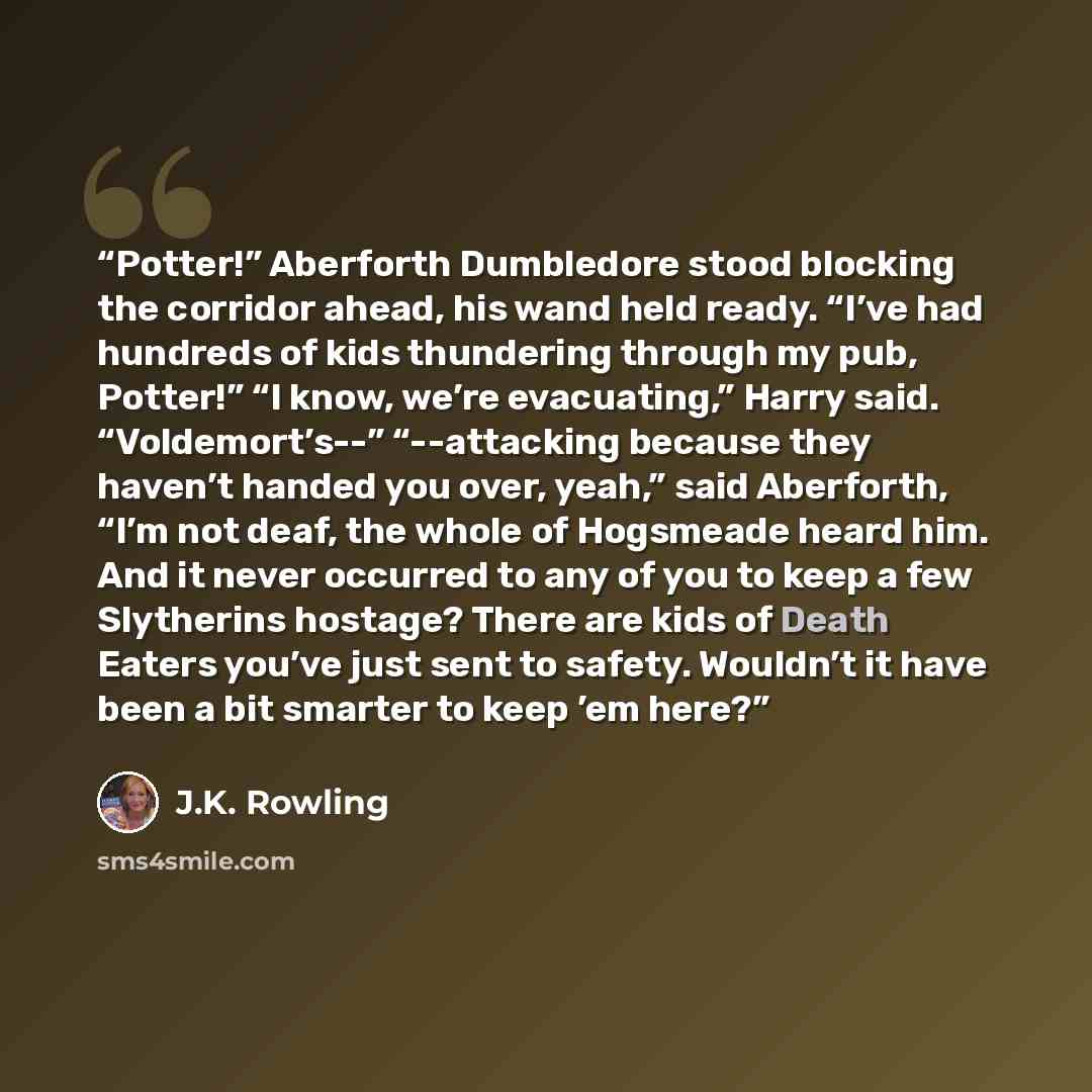 “Potter!” Aberforth Dumbledore stood blocking the corridor ahead, his wand held ready. “I’ve had hundreds of kids thundering through my pub, Potter!” “I know, we’re evacuating,” Harry said. “Voldemort’s--” “--attacking because they haven’t handed you over, yeah,” said Aberforth, “I’m not deaf, the…” quote by J.K. Rowling
