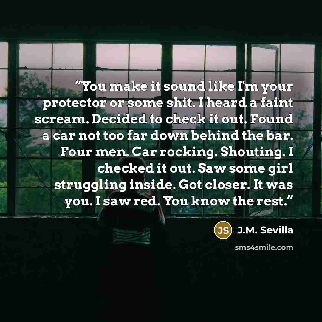 “You make it sound like I'm your protector or some shit. I heard a faint scream. Decided to check it out. Found a car not too far down behind the bar. Four men. Car rocking. Shouting. I checked it out. Saw some girl struggling inside. Got closer. It was you. I saw red. You know the rest.” quote by J.M. Sevilla