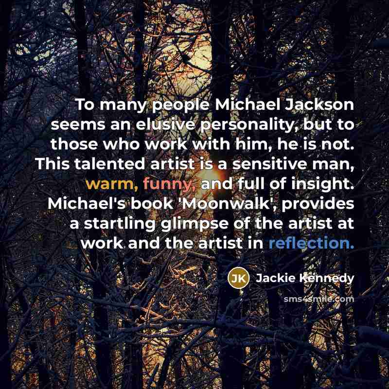 “To many people Michael Jackson seems an elusive personality, but to those who work with him, he is not. This talented artist is a sensitive man, warm, funny, and full of insight. Michael's book 'Moonwalk', provides a startling glimpse of the artist at work and the artist in reflection.” quote by Jackie Kennedy