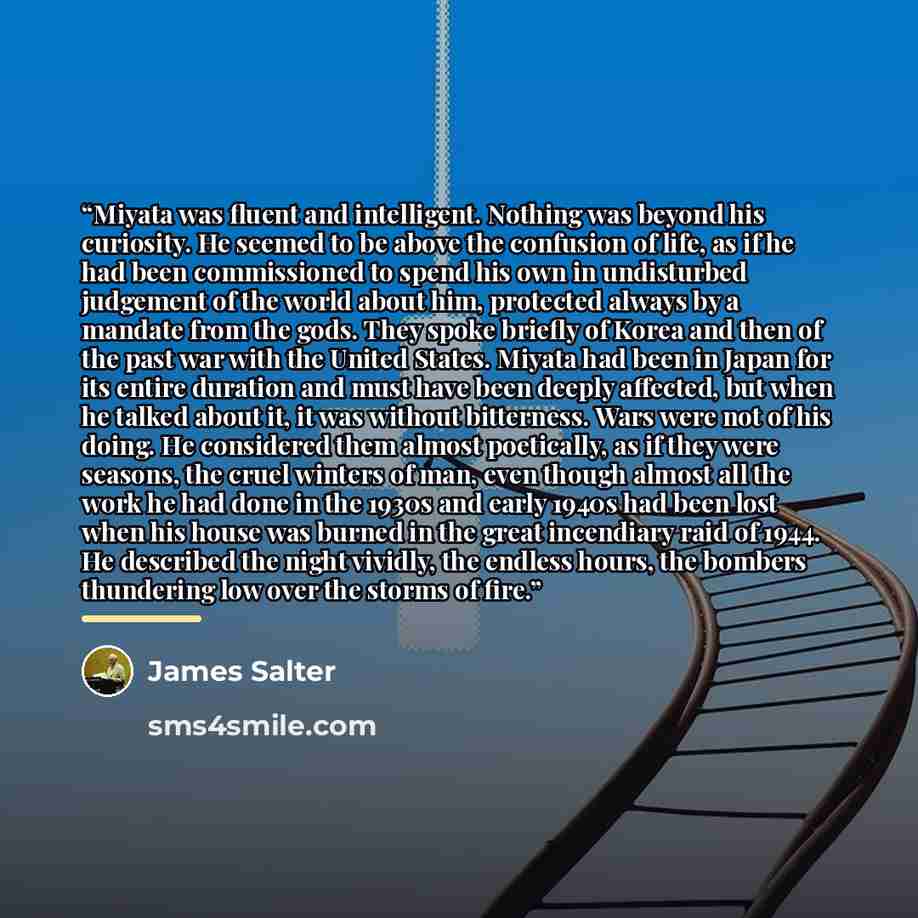 “Miyata was fluent and intelligent. Nothing was beyond his curiosity. He seemed to be above the confusion of life, as if he had been commissioned to spend his own in undisturbed judgement of the world about him, protected always by a mandate from the gods. They spoke briefly of Korea and then of…” quote by James Salter
