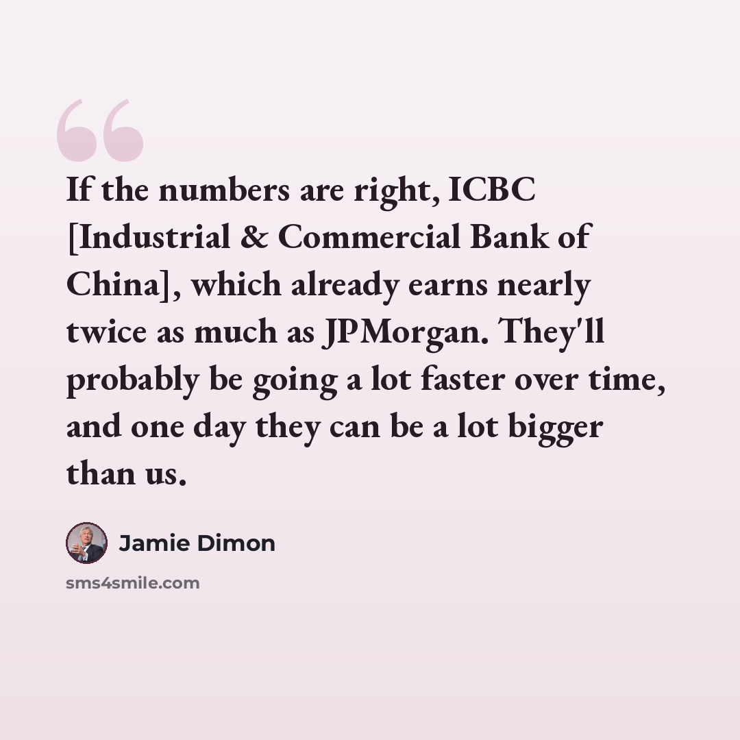 “If the numbers are right, ICBC [Industrial & Commercial Bank of China], which already earns nearly twice as much as JPMorgan. They'll probably be going a lot faster over time, and one day they can be a lot bigger than us.” quote by Jamie Dimon