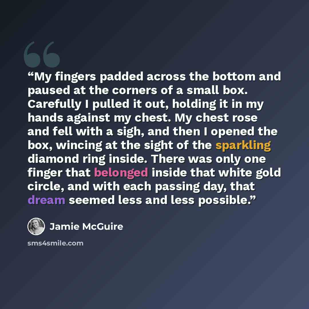 “My fingers padded across the bottom and paused at the corners of a small box. Carefully I pulled it out, holding it in my hands against my chest. My chest rose and fell with a sigh, and then I opened the box, wincing at the sight of the sparkling diamond ring inside. There was only one finger that…” quote by Jamie McGuire