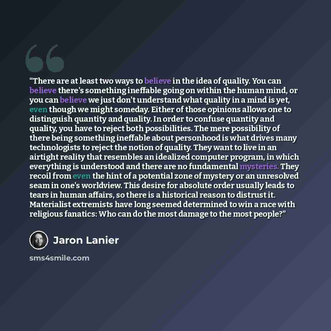 “There are at least two ways to believe in the idea of quality. You can believe there's something ineffable going on within the human mind, or you can believe we just don't understand what quality in a mind is yet, even though we might someday. Either of those opinions allows one to distinguish…” quote by Jaron Lanier