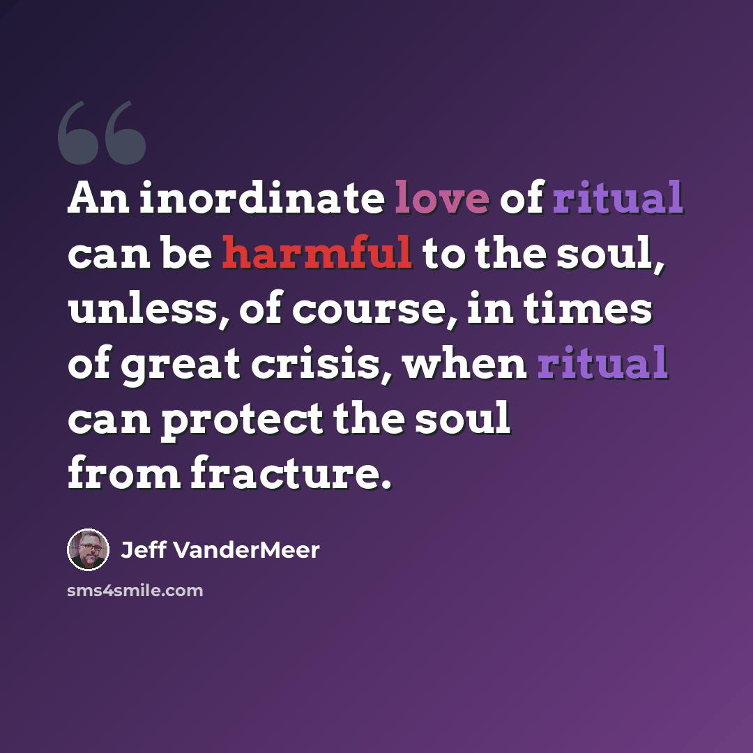 “An inordinate love of ritual can be harmful to the soul, unless, of course, in times of great crisis, when ritual can protect the soul from fracture.” quote by Jeff VanderMeer