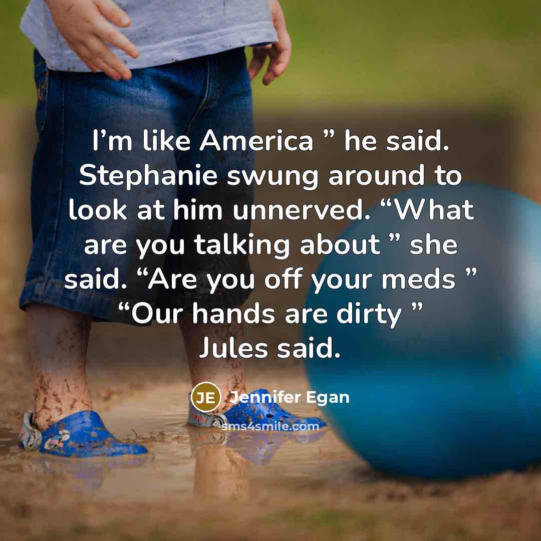 “I’m like America ” he said. Stephanie swung around to look at him unnerved. “What are you talking about ” she said. “Are you off your meds ” “Our hands are dirty ” Jules said.” quote by Jennifer Egan