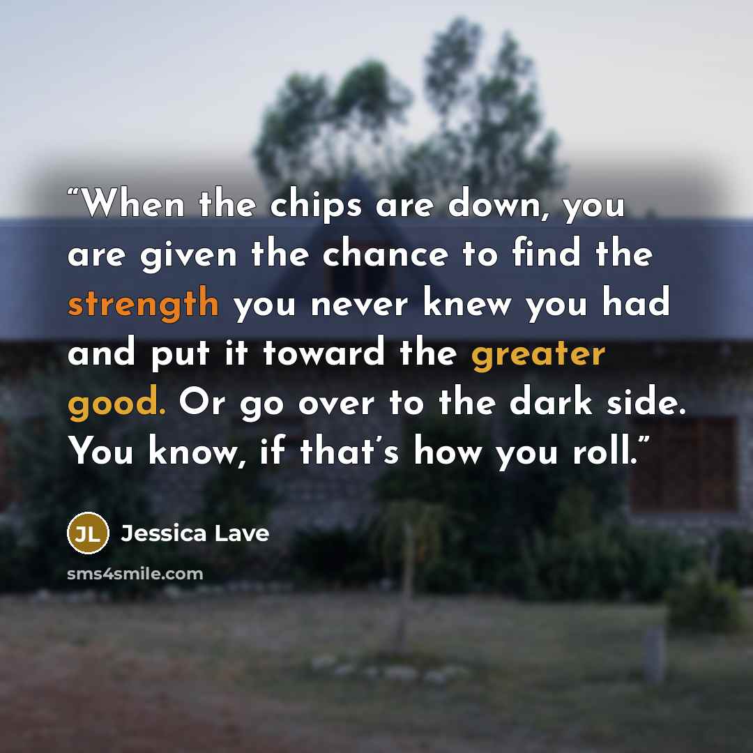 “When the chips are down, you are given the chance to find the strength you never knew you had and put it toward the greater good. Or go over to the dark side. You know, if that’s how you roll.” quote by Jessica Lave