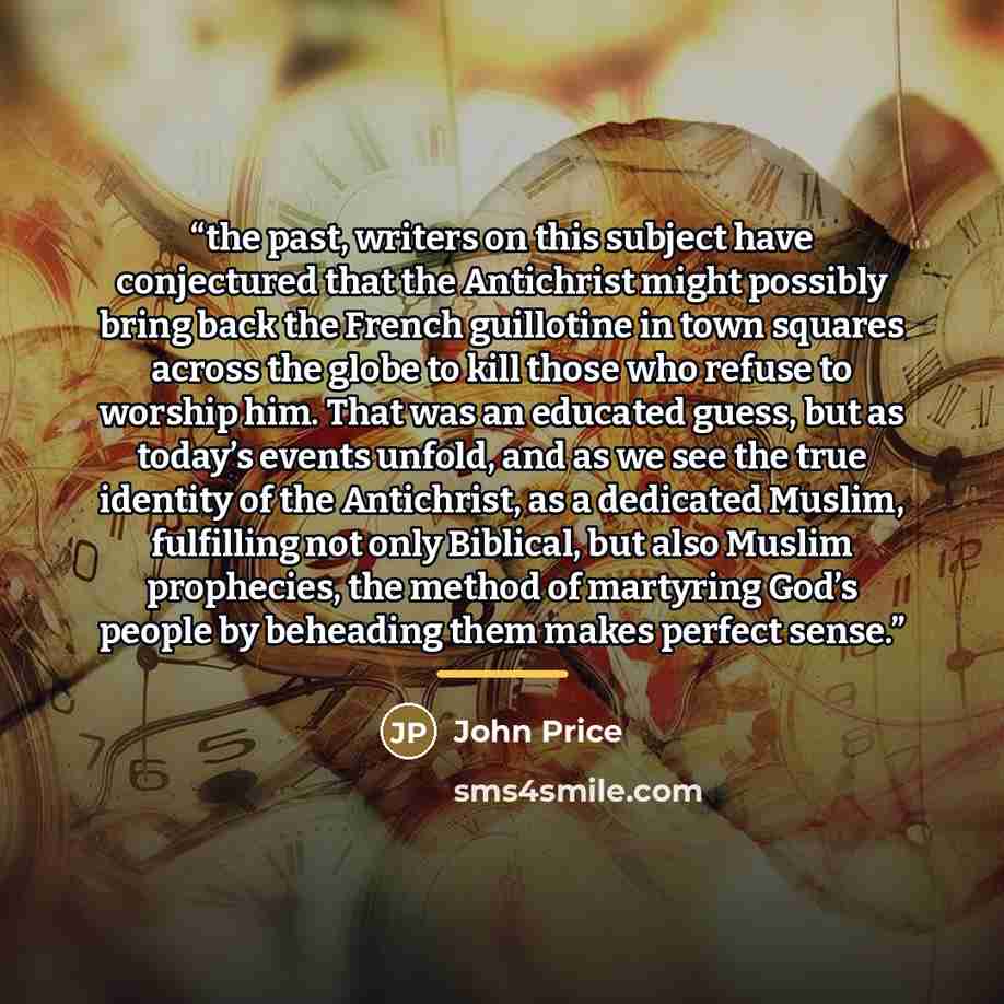 “the past, writers on this subject have conjectured that the Antichrist might possibly bring back the French guillotine in town squares across the globe to kill those who refuse to worship him. That was an educated guess, but as today’s events unfold, and as we see the true identity of the…” quote by John Price