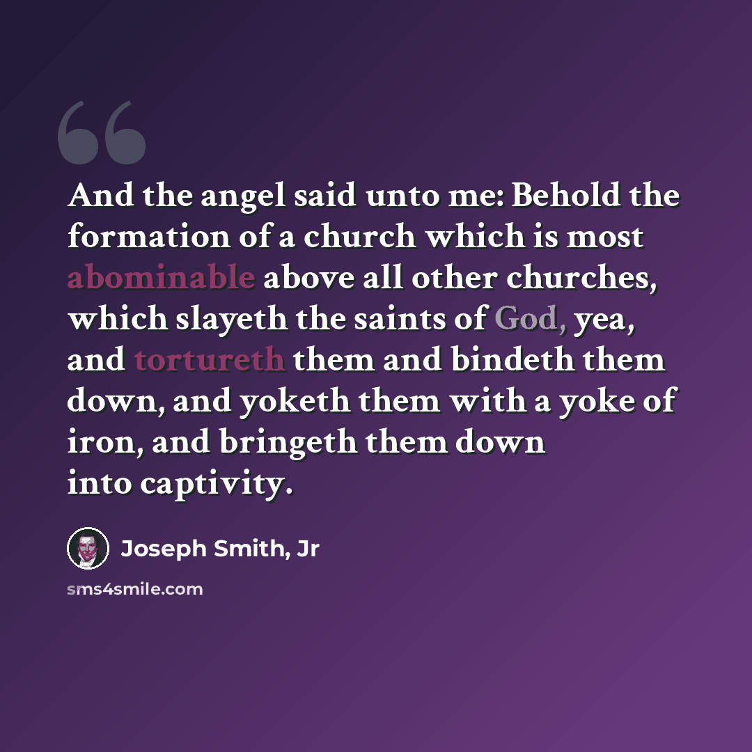 “And the angel said unto me: Behold the formation of a church which is most abominable above all other churches, which slayeth the saints of God, yea, and tortureth them and bindeth them down, and yoketh them with a yoke of iron, and bringeth them down into captivity.” quote by Joseph Smith, Jr