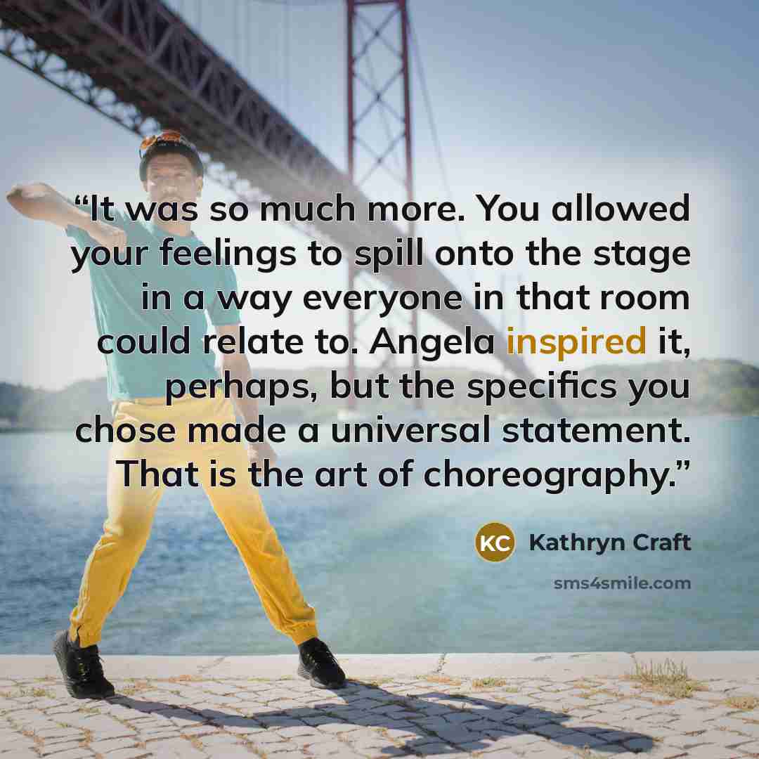 “It was so much more. You allowed your feelings to spill onto the stage in a way everyone in that room could relate to. Angela inspired it, perhaps, but the specifics you chose made a universal statement. That is the art of choreography.” quote by Kathryn Craft
