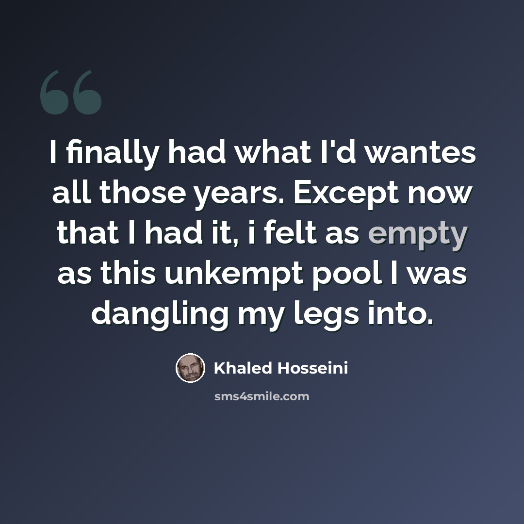 “I finally had what I'd wantes all those years. Except now that I had it, i felt as empty as this unkempt pool I was dangling my legs into.” quote by Khaled Hosseini
