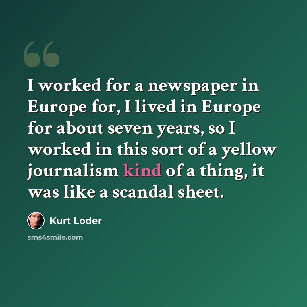 “I worked for a newspaper in Europe for, I lived in Europe for about seven years, so I worked in this sort of a yellow journalism kind of a thing, it was like a scandal sheet.” quote by Kurt Loder