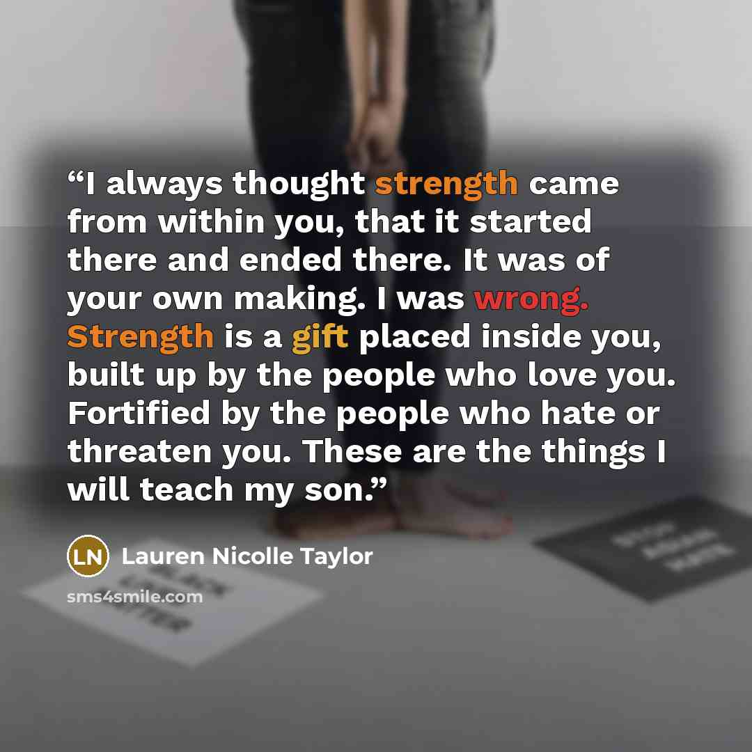 “I always thought strength came from within you, that it started there and ended there. It was of your own making. I was wrong. Strength is a gift placed inside you, built up by the people who love you. Fortified by the people who hate or threaten you. These are the things I will teach my son.” quote by Lauren Nicolle Taylor