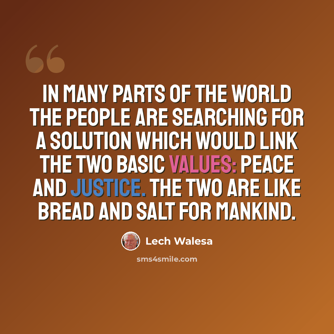 “In many parts of the world the people are searching for a solution which would link the two basic values: peace and justice. The two are like bread and salt for mankind.” quote by Lech Walesa