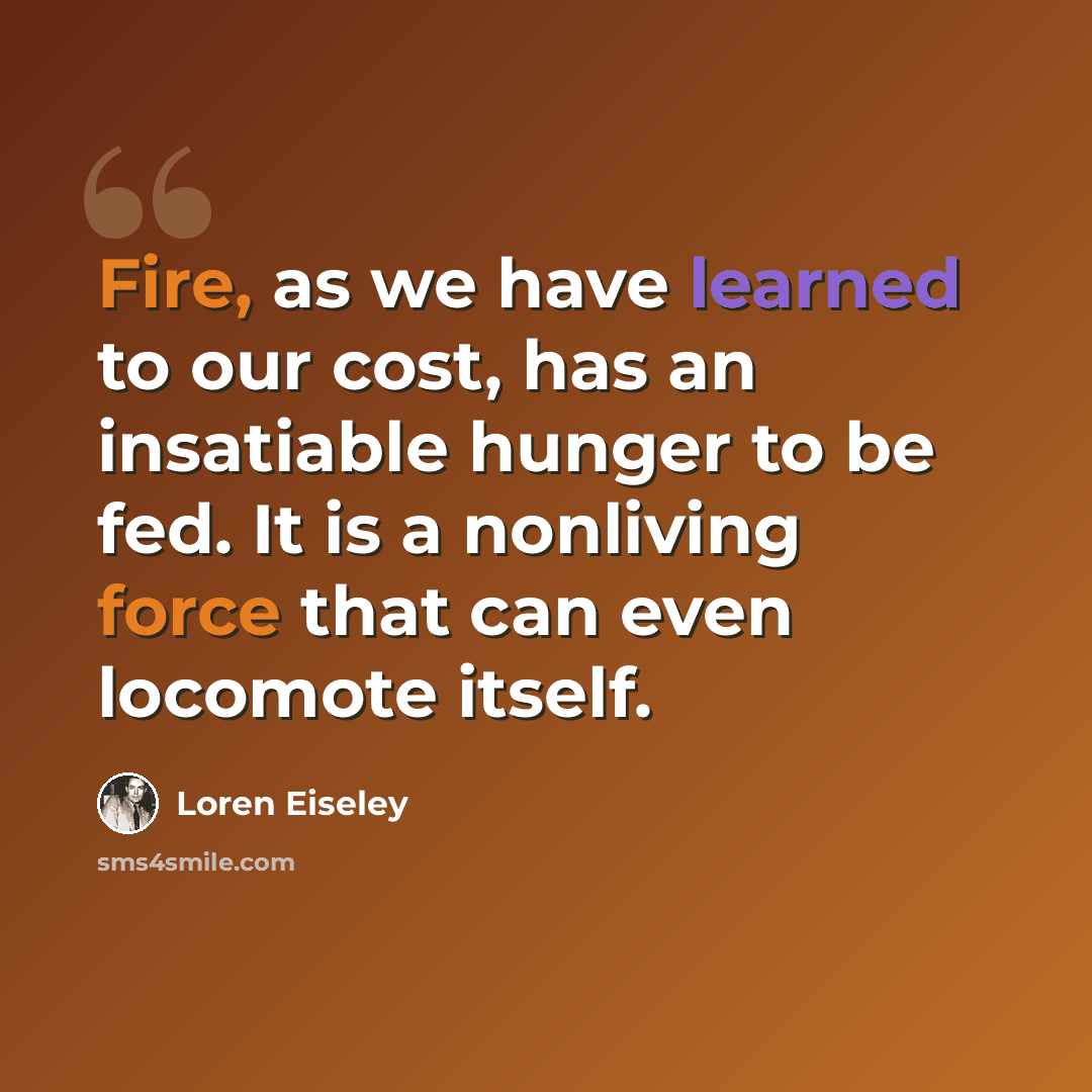 “Fire, as we have learned to our cost, has an insatiable hunger to be fed. It is a nonliving force that can even locomote itself.” quote by Loren Eiseley