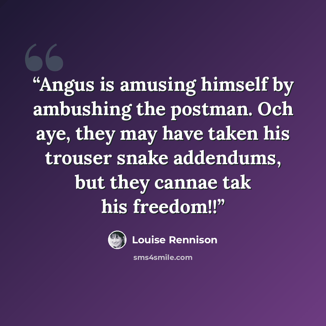 “Angus is amusing himself by ambushing the postman. Och aye, they may have taken his trouser snake addendums, but they cannae tak his freedom!!” quote by Louise Rennison