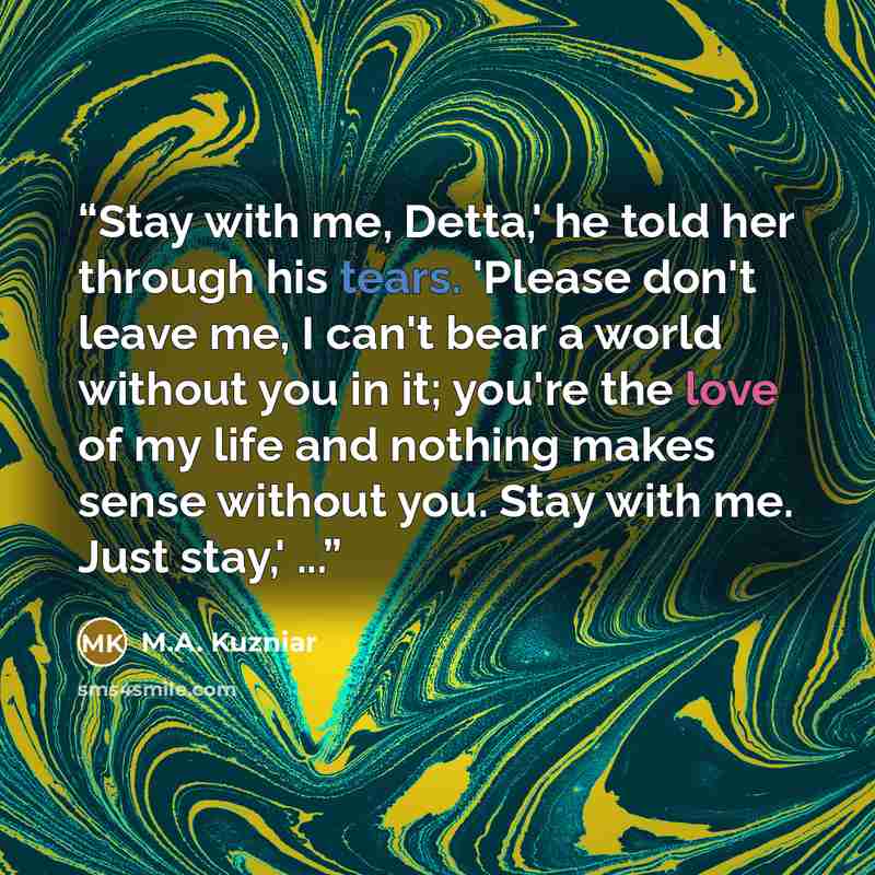 “Stay with me, Detta,' he told her through his tears. 'Please don't leave me, I can't bear a world without you in it; you're the love of my life and nothing makes sense without you. Stay with me. Just stay,' ...” quote by M.A. Kuzniar