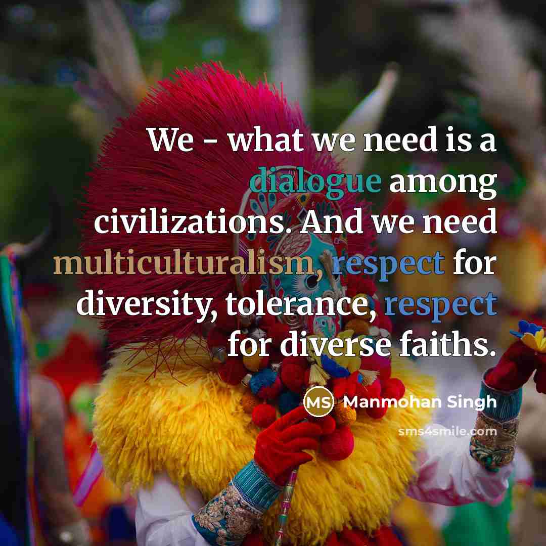 “We - what we need is a dialogue among civilizations. And we need multiculturalism, respect for diversity, tolerance, respect for diverse faiths.” quote by Manmohan Singh