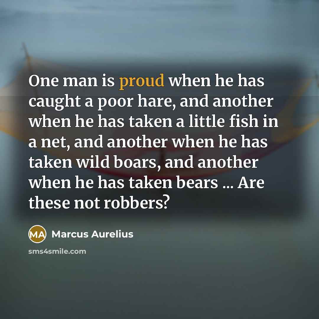 “One man is proud when he has caught a poor hare, and another when he has taken a little fish in a net, and another when he has taken wild boars, and another when he has taken bears ... Are these not robbers?” quote by Marcus Aurelius