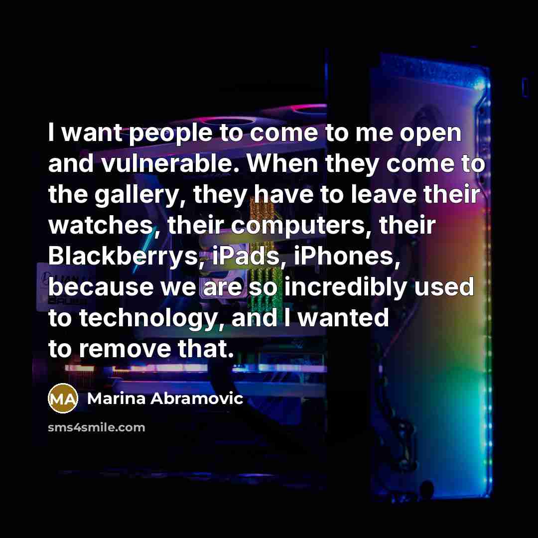 “I want people to come to me open and vulnerable. When they come to the gallery, they have to leave their watches, their computers, their Blackberrys, iPads, iPhones, because we are so incredibly used to technology, and I wanted to remove that.” quote by Marina Abramovic