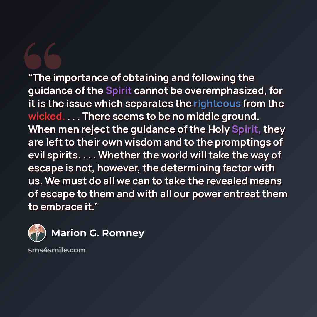 “The importance of obtaining and following the guidance of the Spirit cannot be overemphasized, for it is the issue which separates the righteous from the wicked. . . . There seems to be no middle ground. When men reject the guidance of the Holy Spirit, they are left to their own wisdom and to the…” quote by Marion G. Romney