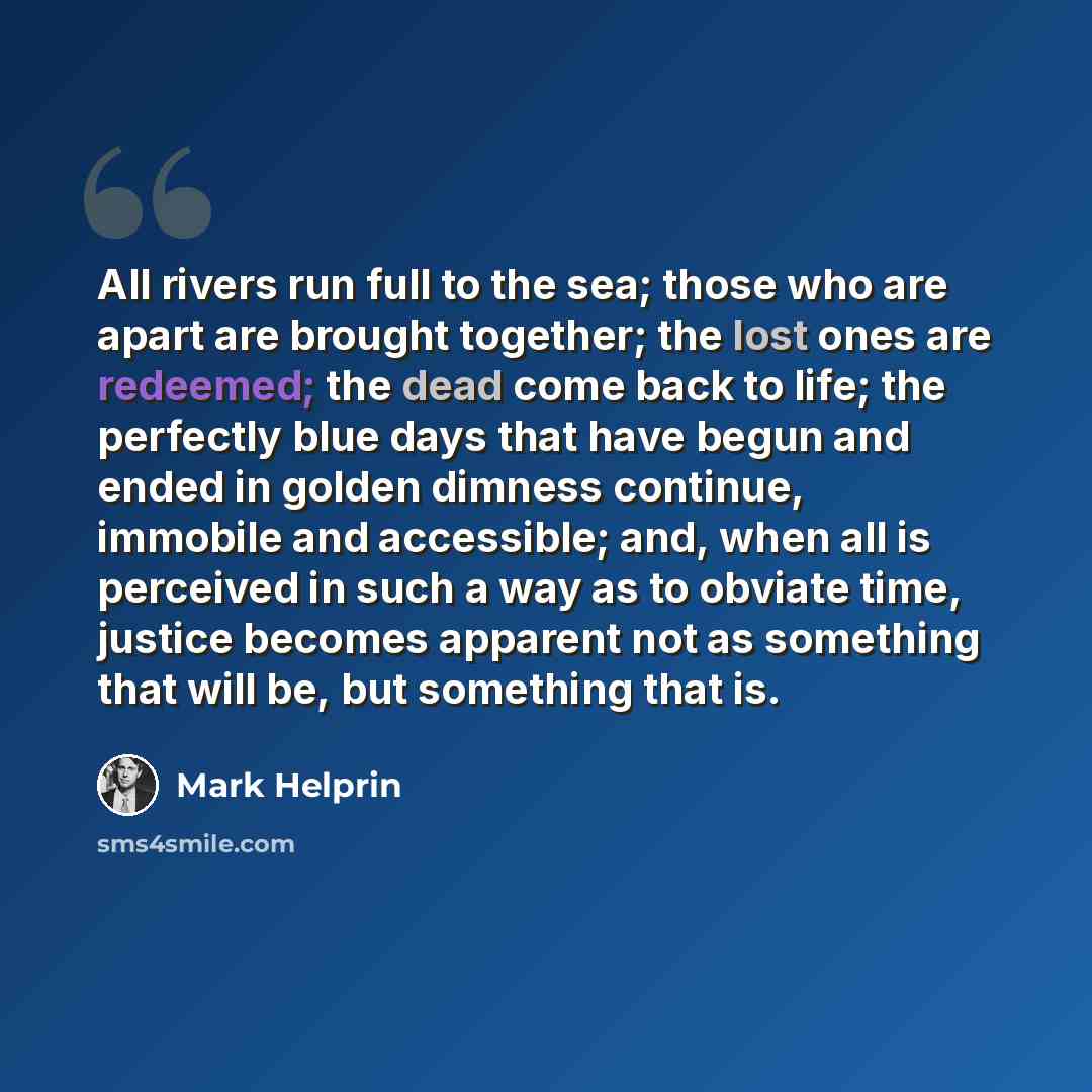 “All rivers run full to the sea; those who are apart are brought together; the lost ones are redeemed; the dead come back to life; the perfectly blue days that have begun and ended in golden dimness continue, immobile and accessible; and, when all is perceived in such a way as to obviate time…” quote by Mark Helprin