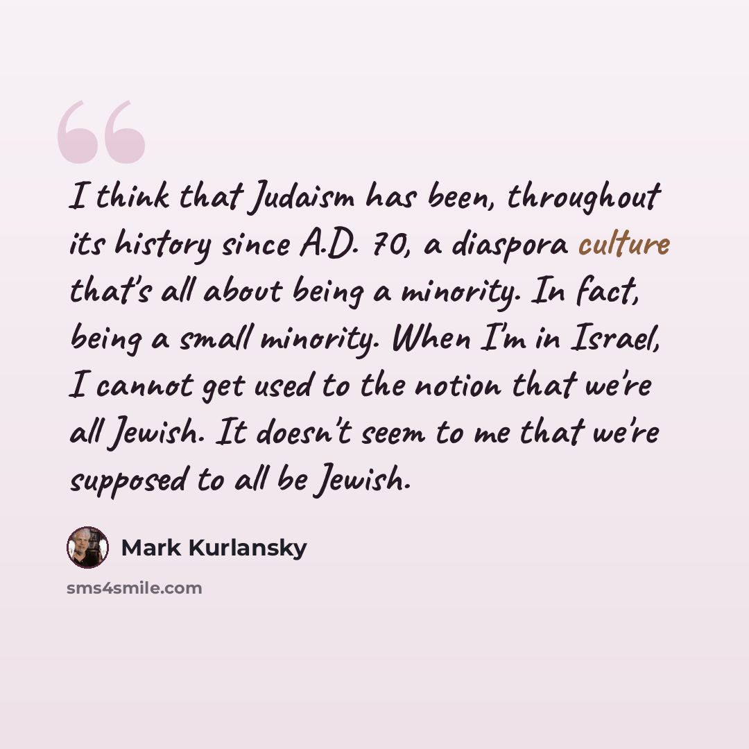 “I think that Judaism has been, throughout its history since A.D. 70, a diaspora culture that's all about being a minority. In fact, being a small minority. When I'm in Israel, I cannot get used to the notion that we're all Jewish. It doesn't seem to me that we're supposed to all be Jewish.” quote by Mark Kurlansky