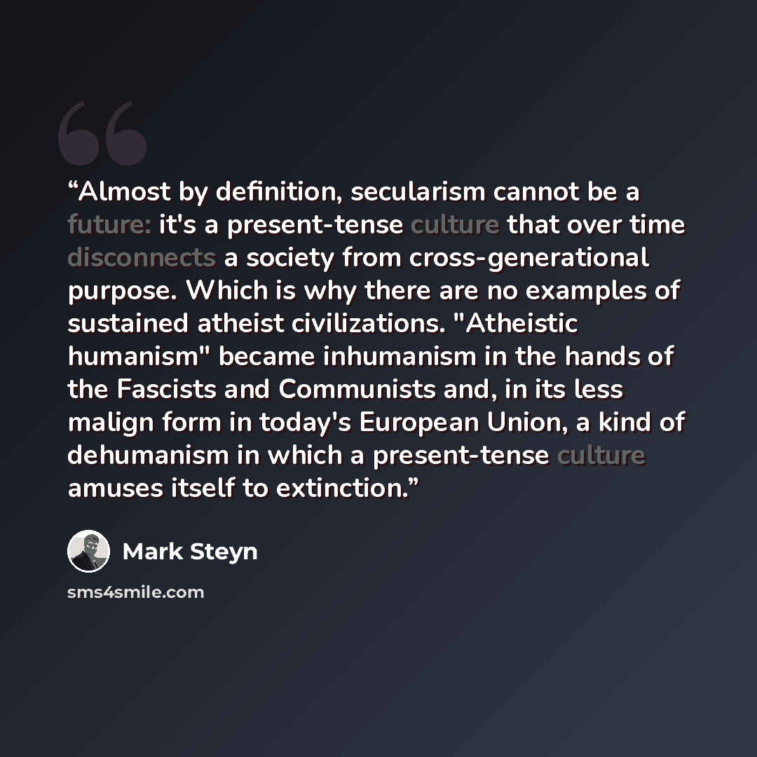 “Almost by definition, secularism cannot be a future: it's a present-tense culture that over time disconnects a society from cross-generational purpose. Which is why there are no examples of sustained atheist civilizations. "Atheistic humanism" became inhumanism in the hands of the Fascists and…” quote by Mark Steyn