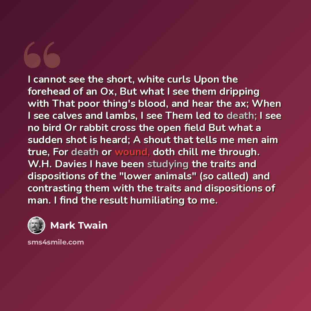 “I cannot see the short, white curls Upon the forehead of an Ox, But what I see them dripping with That poor thing's blood, and hear the ax; When I see calves and lambs, I see Them led to death; I see no bird Or rabbit cross the open field But what a sudden shot is heard; A shout that tells me men…” quote by Mark Twain
