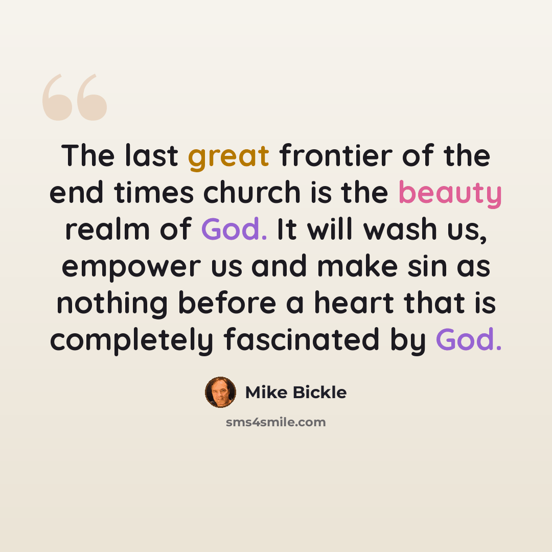 “The last great frontier of the end times church is the beauty realm of God. It will wash us, empower us and make sin as nothing before a heart that is completely fascinated by God.” quote by Mike Bickle