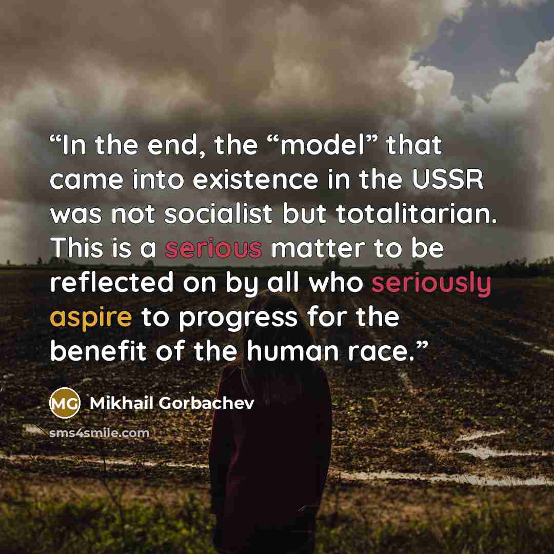 “In the end, the “model” that came into existence in the USSR was not socialist but totalitarian. This is a serious matter to be reflected on by all who seriously aspire to progress for the benefit of the human race.” quote by Mikhail Gorbachev