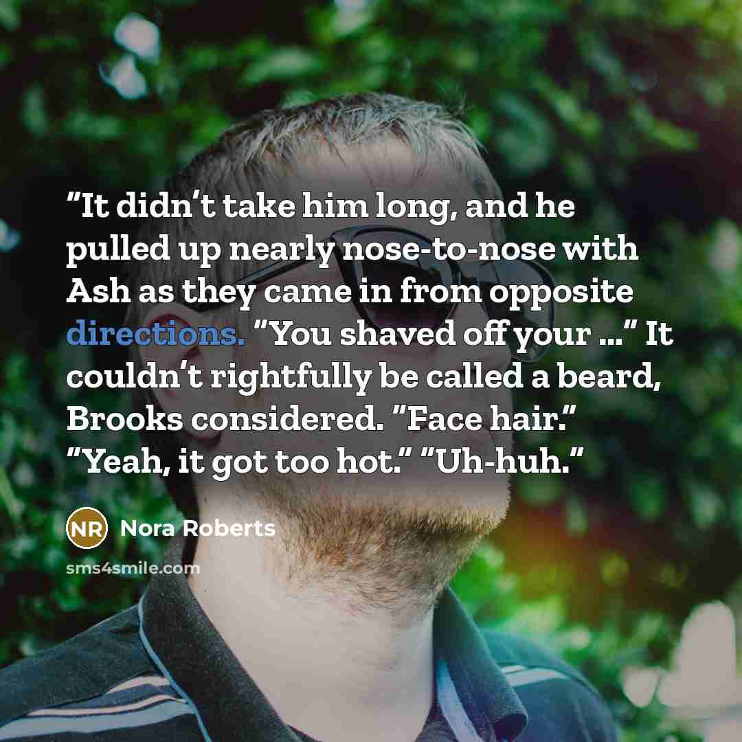 “It didn’t take him long, and he pulled up nearly nose-to-nose with Ash as they came in from opposite directions. “You shaved off your …” It couldn’t rightfully be called a beard, Brooks considered. “Face hair.” “Yeah, it got too hot.” “Uh-huh.” quote by Nora Roberts