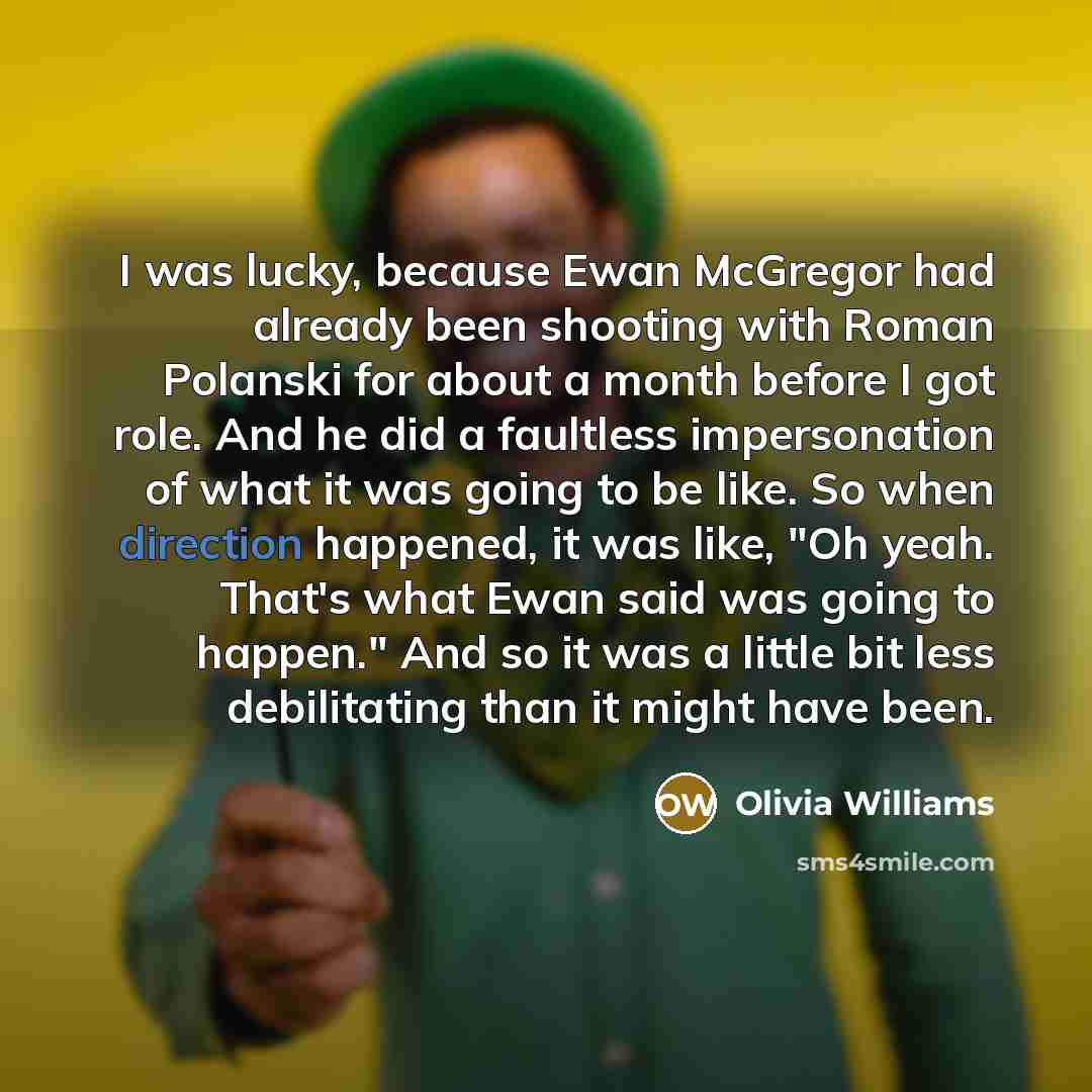 “I was lucky, because Ewan McGregor had already been shooting with Roman Polanski for about a month before I got role. And he did a faultless impersonation of what it was going to be like. So when direction happened, it was like, "Oh yeah. That's what Ewan said was going to happen." And so it was a…” quote by Olivia Williams