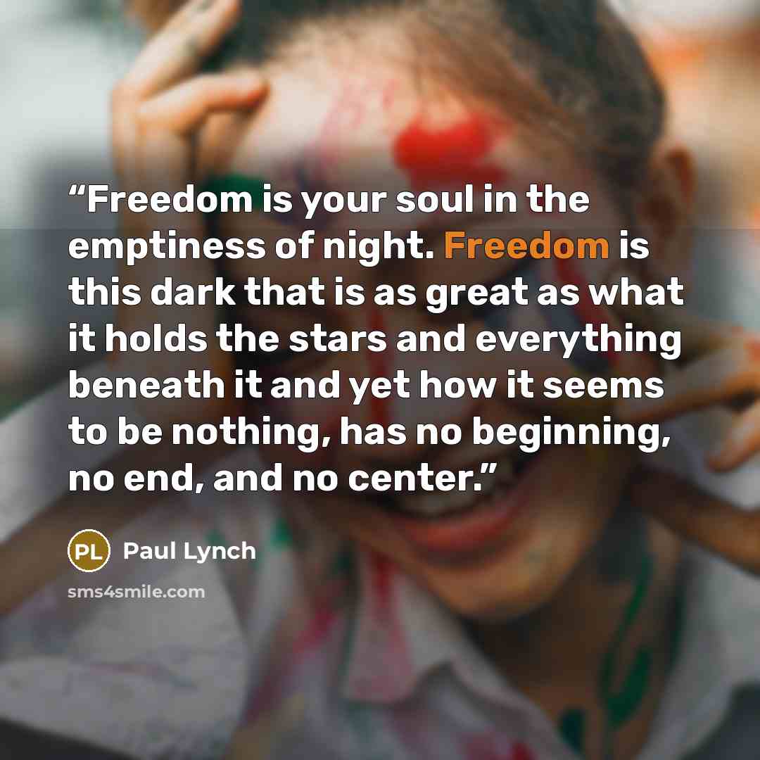 “Freedom is your soul in the emptiness of night. Freedom is this dark that is as great as what it holds the stars and everything beneath it and yet how it seems to be nothing, has no beginning, no end, and no center.” quote by Paul Lynch