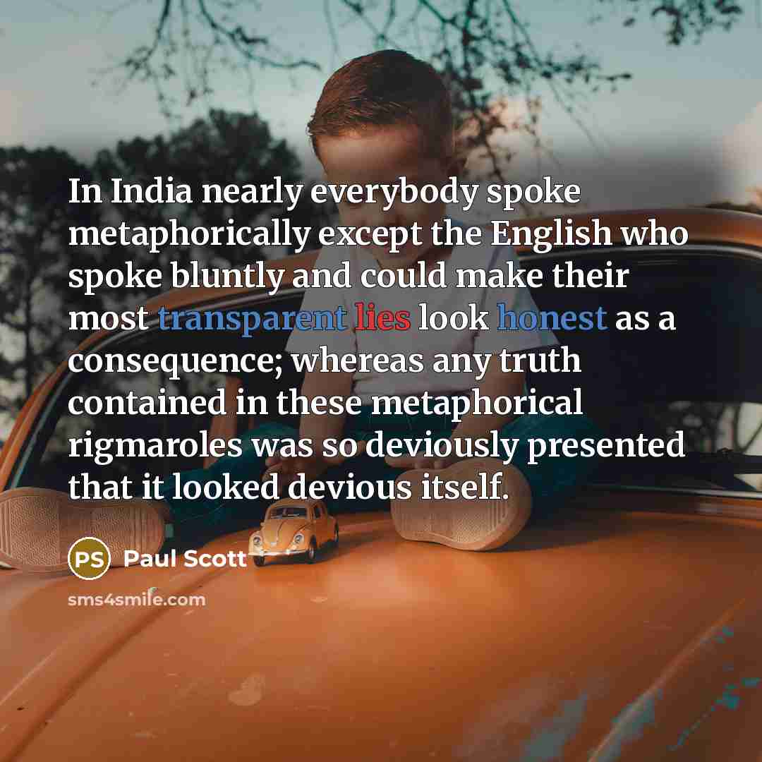 “In India nearly everybody spoke metaphorically except the English who spoke bluntly and could make their most transparent lies look honest as a consequence; whereas any truth contained in these metaphorical rigmaroles was so deviously presented that it looked devious itself.” quote by Paul Scott