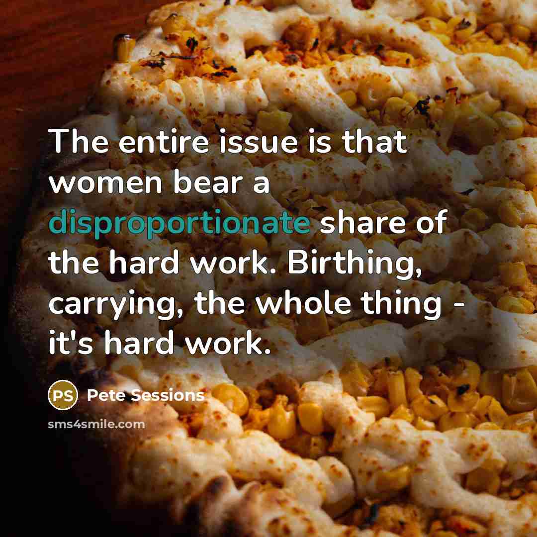 “The entire issue is that women bear a disproportionate share of the hard work. Birthing, carrying, the whole thing - it's hard work.” quote by Pete Sessions