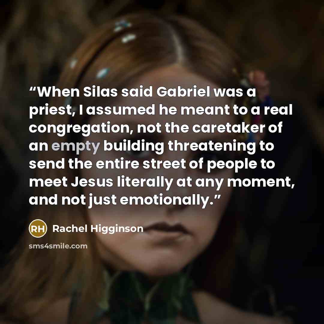 “When Silas said Gabriel was a priest, I assumed he meant to a real congregation, not the caretaker of an empty building threatening to send the entire street of people to meet Jesus literally at any moment, and not just emotionally.” quote by Rachel Higginson