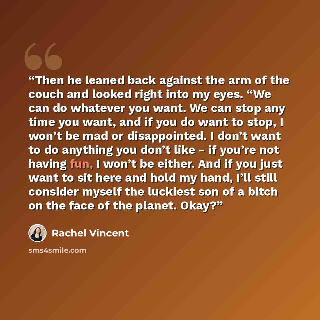 “Then he leaned back against the arm of the couch and looked right into my eyes. “We can do whatever you want. We can stop any time you want, and if you do want to stop, I won’t be mad or disappointed. I don’t want to do anything you don’t like - if you’re not having fun, I won’t be either. And if…” quote by Rachel Vincent