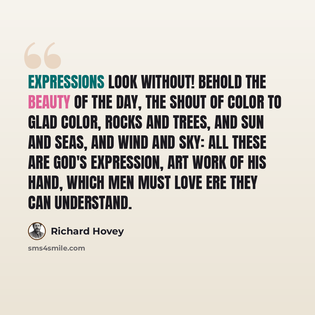 “EXPRESSIONS Look without! Behold the beauty of the day, The shout of color to glad color, rocks and trees, and sun and seas, and wind and sky: All these are God's expression, art work of His hand, which men must love ere they can understand.” quote by Richard Hovey