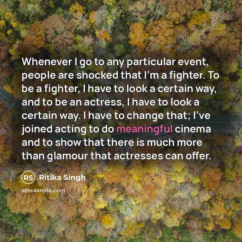 “Whenever I go to any particular event, people are shocked that I'm a fighter. To be a fighter, I have to look a certain way, and to be an actress, I have to look a certain way. I have to change that; I've joined acting to do meaningful cinema and to show that there is much more than glamour that…” quote by Ritika Singh