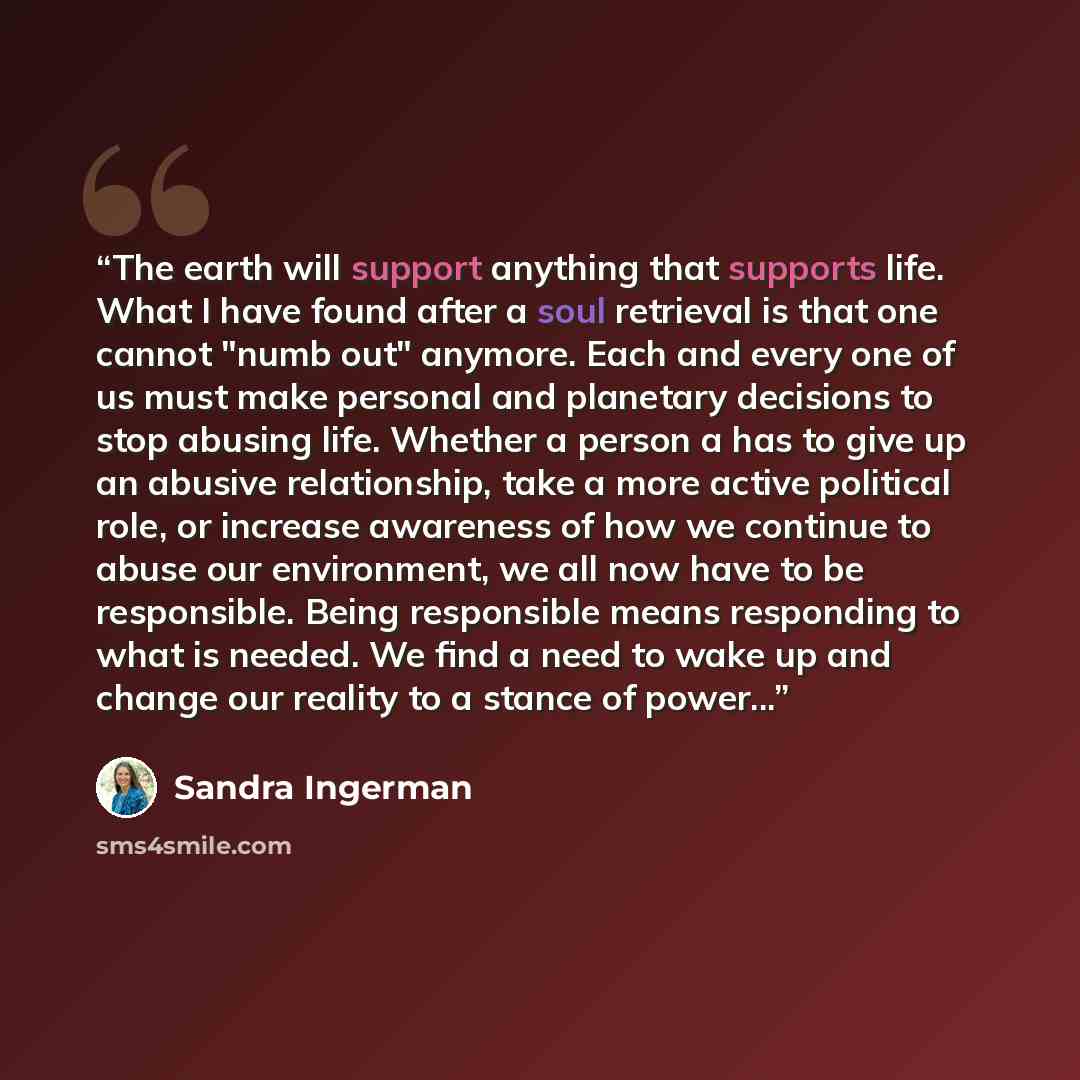 “The earth will support anything that supports life. What I have found after a soul retrieval is that one cannot "numb out" anymore. Each and every one of us must make personal and planetary decisions to stop abusing life. Whether a person a has to give up an abusive relationship, take a more…” quote by Sandra Ingerman