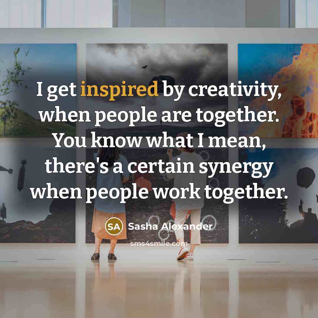 “I get inspired by creativity, when people are together. You know what I mean, there's a certain synergy when people work together.” quote by Sasha Alexander