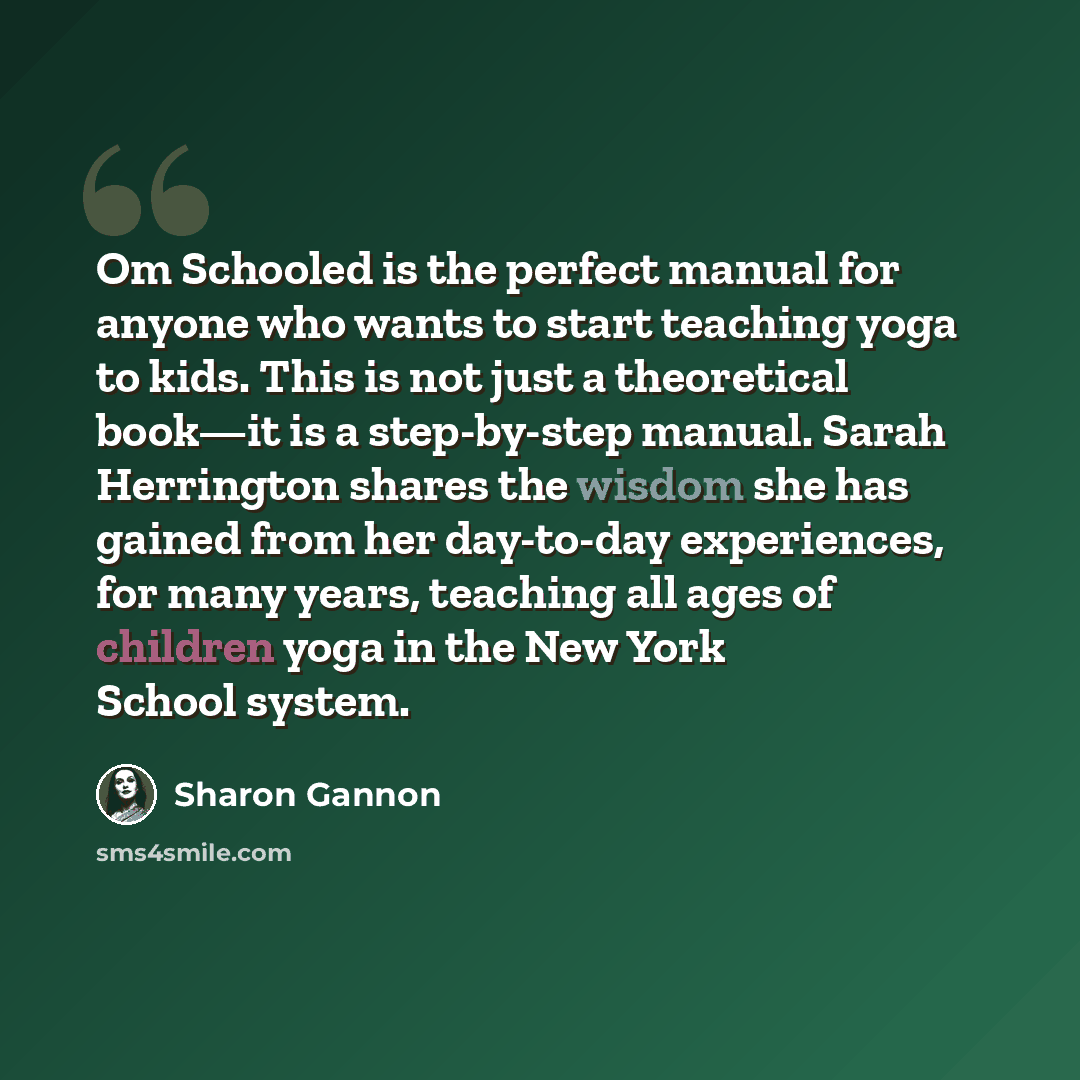 “Om Schooled is the perfect manual for anyone who wants to start teaching yoga to kids. This is not just a theoretical book—it is a step-by-step manual. Sarah Herrington shares the wisdom she has gained from her day-to-day experiences, for many years, teaching all ages of children yoga in the New…” quote by Sharon Gannon